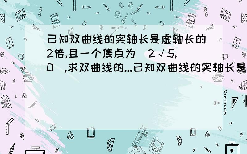 已知双曲线的实轴长是虚轴长的2倍,且一个焦点为(2√5,0),求双曲线的...已知双曲线的实轴长是虚轴长的2倍,且一个焦点为(2√5,0),求双曲线的标准方程