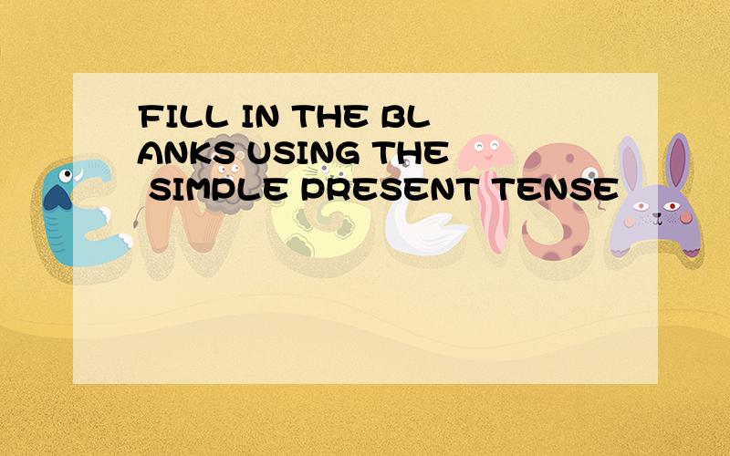 FILL IN THE BLANKS USING THE SIMPLE PRESENT TENSE