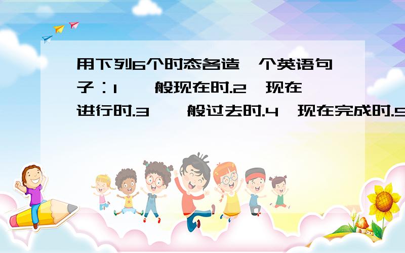 用下列6个时态各造一个英语句子：1、一般现在时.2、现在进行时.3、一般过去时.4、现在完成时.5、一般将来时.6、过去完成时.还有一个There be.句型