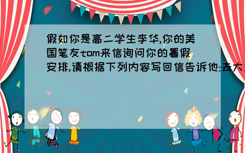 假如你是高二学生李华,你的美国笔友tom来信询问你的暑假安排,请根据下列内容写回信告诉他:去大连度假,7天,放松自己；回老家看望爷爷奶奶,7天,想念亲人；阅读名著,整个假期,培养文学兴