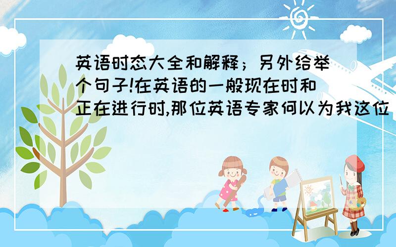 英语时态大全和解释；另外给举个句子!在英语的一般现在时和正在进行时,那位英语专家何以为我这位“高才生”讲一讲,顺便举几个例子和句子哦!真的话,我可是感激不尽啊!