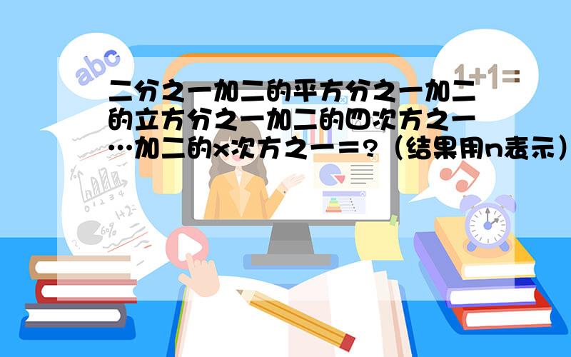 二分之一加二的平方分之一加二的立方分之一加二的四次方之一…加二的x次方之一＝?（结果用n表示）