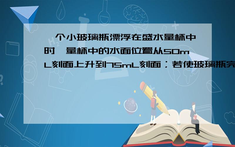 一个小玻璃瓶漂浮在盛水量杯中时,量杯中的水面位置从50mL刻面上升到75mL刻面；若使玻璃瓶完全下沉到水下,量杯内水面就降至60mL刻面.求：玻璃密度.