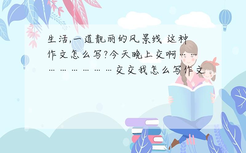 生活,一道靓丽的风景线 这种作文怎么写?今天晚上交啊……………………交交我怎么写作文