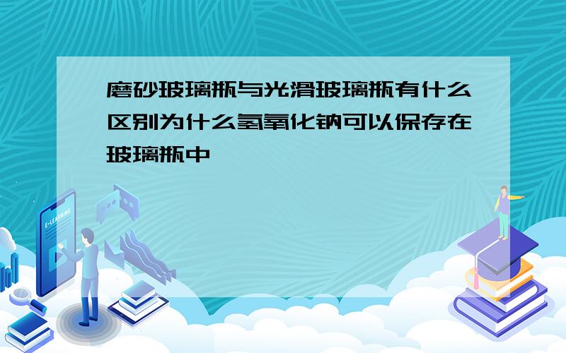 磨砂玻璃瓶与光滑玻璃瓶有什么区别为什么氢氧化钠可以保存在玻璃瓶中