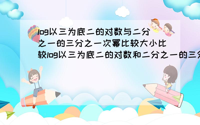 log以三为底二的对数与二分之一的三分之一次幂比较大小比较log以三为底二的对数和二分之一的三分之一次幂的大小,答案是前面的小于后面的,