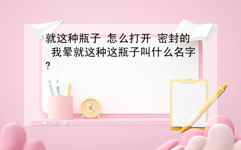 就这种瓶子 怎么打开 密封的 我晕就这种这瓶子叫什么名字?