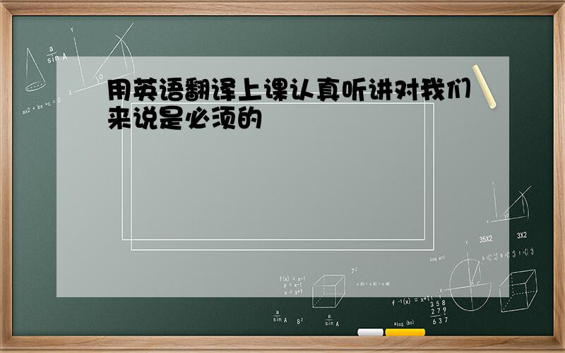 用英语翻译上课认真听讲对我们来说是必须的