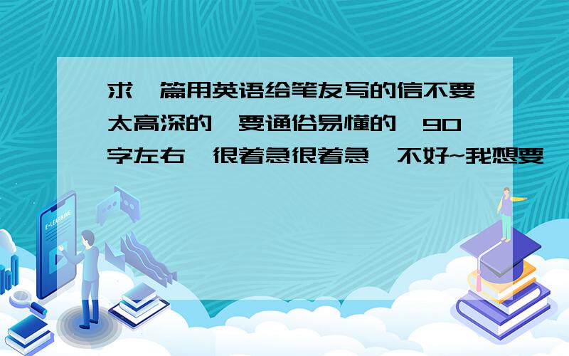 求一篇用英语给笔友写的信不要太高深的,要通俗易懂的,90字左右,很着急很着急,不好~我想要一个这样的dear xxx我现在在新加坡上大学呢，这边的生活很好，而且身边还有很多好朋友，每天都