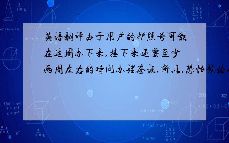 英语翻译由于用户的护照号可能在这周办下来,接下来还要至少两周左右的时间办理签证,所以,恐怕预验收的时间要再往后推迟,我们估计在月底差不多.