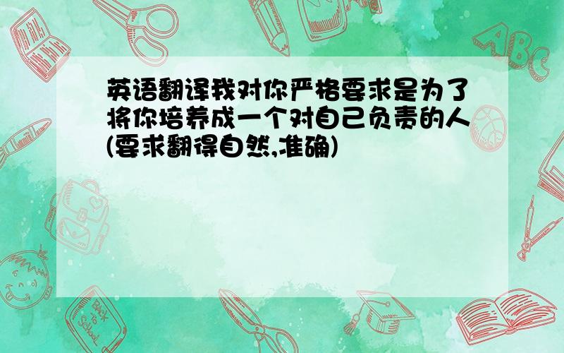 英语翻译我对你严格要求是为了将你培养成一个对自己负责的人(要求翻得自然,准确)