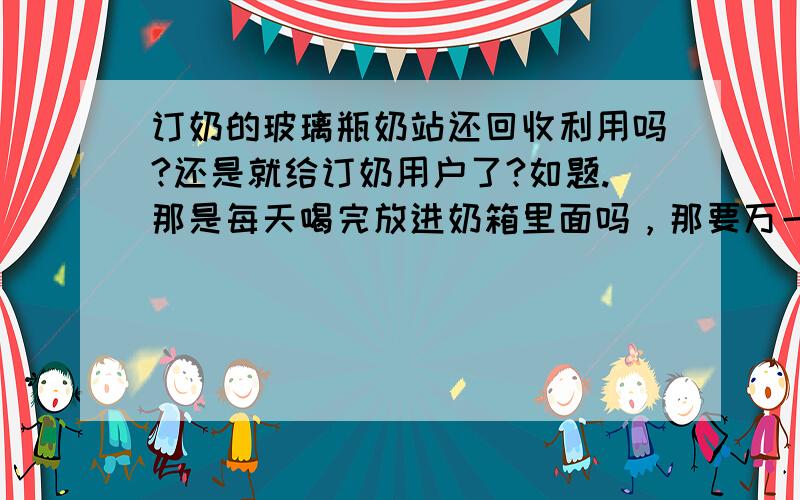 订奶的玻璃瓶奶站还回收利用吗?还是就给订奶用户了?如题.那是每天喝完放进奶箱里面吗，那要万一当天没喝呢？是不是喝完了再把瓶子放回去呢，还是每天必须把瓶子放回去？