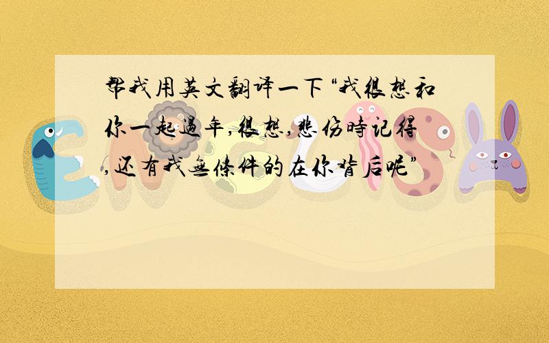 帮我用英文翻译一下“我很想和你一起过年,很想,悲伤时记得,还有我无条件的在你背后呢”