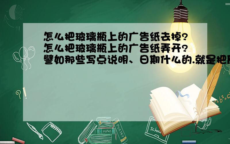 怎么把玻璃瓶上的广告纸去掉?怎么把玻璃瓶上的广告纸弄开?譬如那些写点说明、日期什么的.就是把原来的瓶子弄得光亮的.