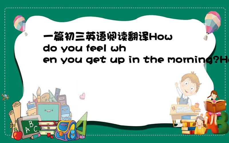 一篇初三英语阅读翻译How do you feel when you get up in the morning?Happy and energetic or tired and weak?Do you often wake up with a headache?Well,if the answer is yes,take Dr Talbot's advice and start feeling better.    Get up and move.If