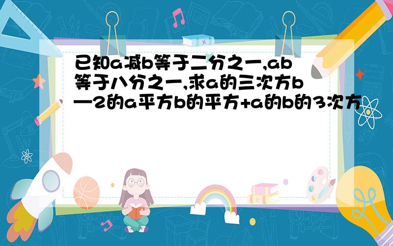 已知a减b等于二分之一,ab等于八分之一,求a的三次方b—2的a平方b的平方+a的b的3次方
