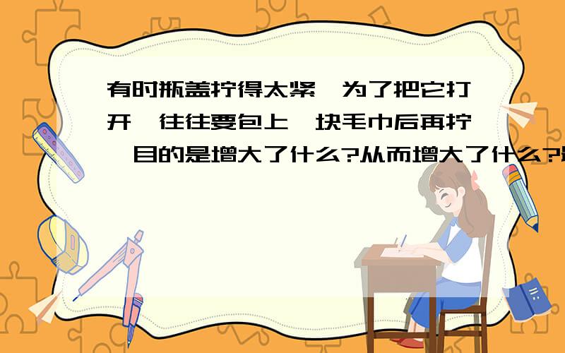 有时瓶盖拧得太紧,为了把它打开,往往要包上一块毛巾后再拧,目的是增大了什么?从而增大了什么?最好是详细一点,谢了与增大力臂没有关系吗?