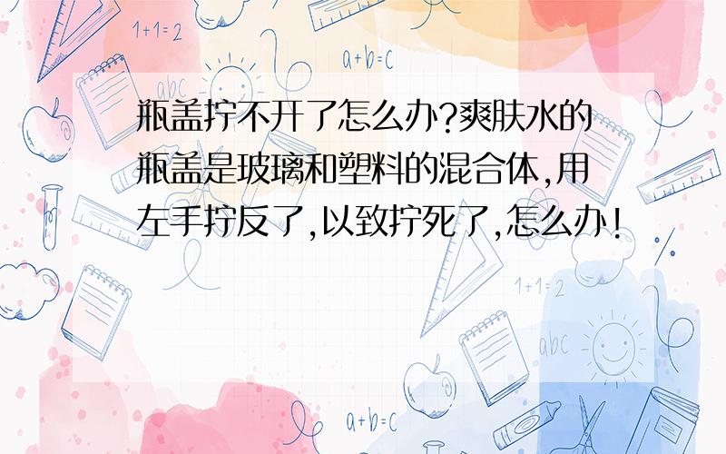 瓶盖拧不开了怎么办?爽肤水的瓶盖是玻璃和塑料的混合体,用左手拧反了,以致拧死了,怎么办!