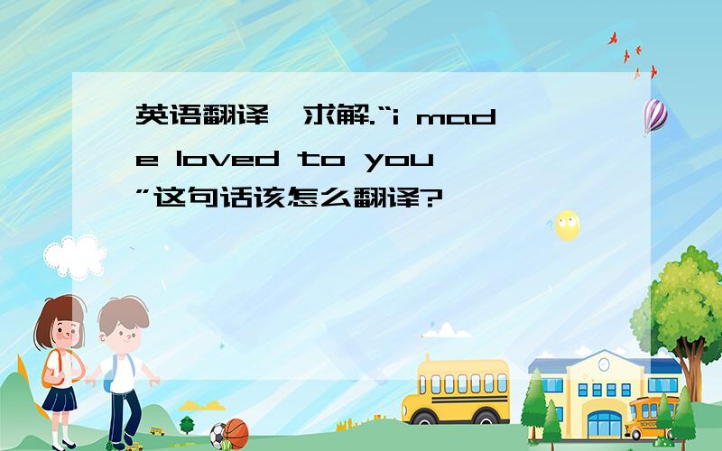 英语翻译,求解.“i made loved to you”这句话该怎么翻译?