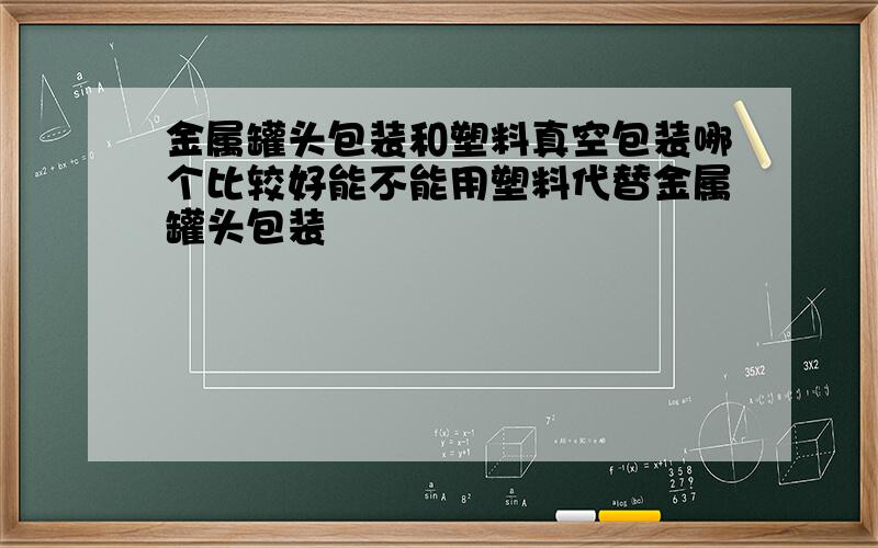 金属罐头包装和塑料真空包装哪个比较好能不能用塑料代替金属罐头包装