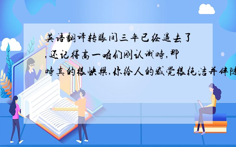 英语翻译转眼间三年已经过去了,还记得高一咱们刚认识时,那时真的很快乐,你给人的感觉很纯洁并伴随着一点点的傻气,呵呵总之是很可爱.,最难忘的就是你那宽大的额头,很是有才,马上就要