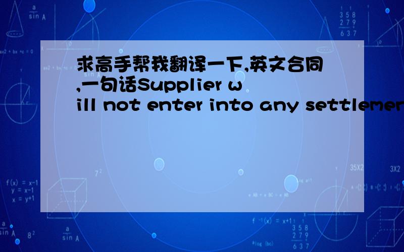 求高手帮我翻译一下,英文合同,一句话Supplier will not enter into any settlement requiring any admission of liability of the Indemnified Party, payment of money or other financial damages by the Indemnified Party, or any restriction on u