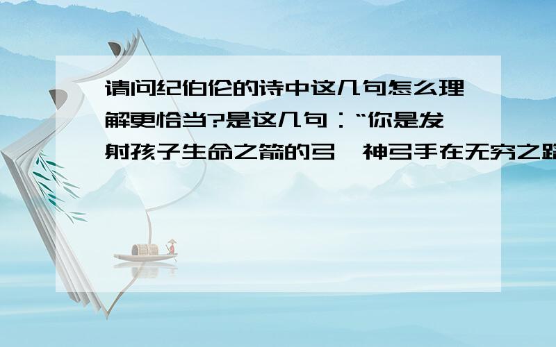 请问纪伯伦的诗中这几句怎么理解更恰当?是这几句：“你是发射孩子生命之箭的弓,神弓手在无穷之路上瞄准目标,他用神力折弯你,好让他的箭射得又快又远,让你在神弓手掌中的弯折令他愉