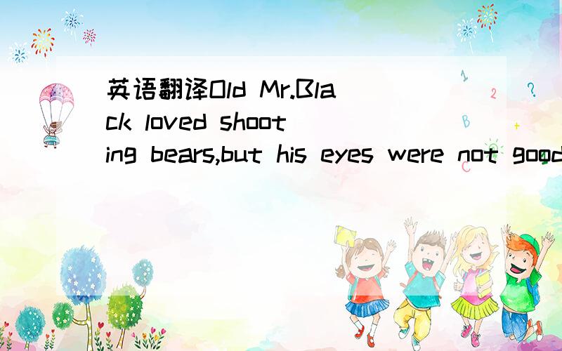 英语翻译Old Mr.Black loved shooting bears,but his eyes were not good and more.Several time he nearly shot people instead of bears,so his friends were always very careful when they went out shooting with him.One day a young friend of his wanted to