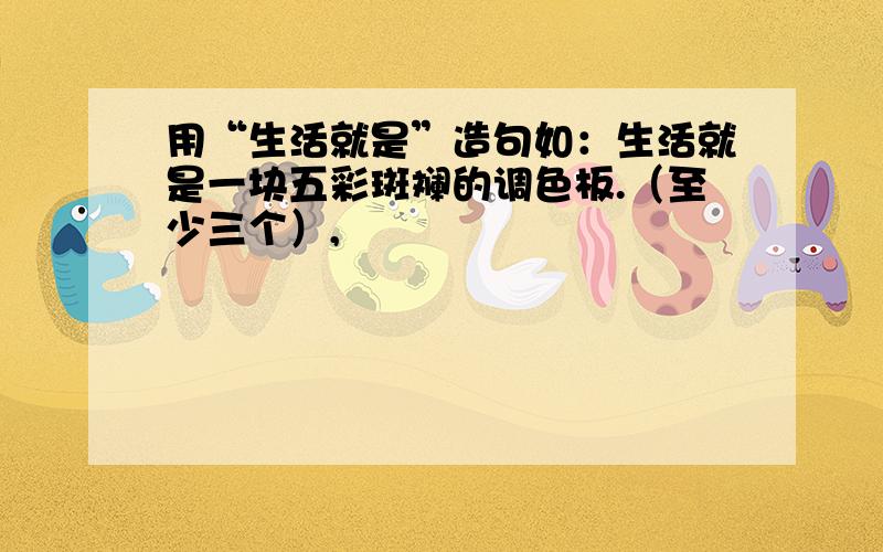 用“生活就是”造句如：生活就是一块五彩斑斓的调色板.（至少三个）,