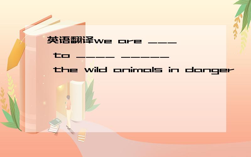 英语翻译we are ___ to ____ _____ the wild animals in danger