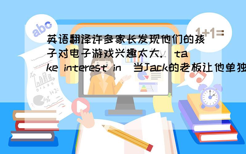 英语翻译许多家长发现他们的孩子对电子游戏兴趣太大.（take interest in）当Jack的老板让他单独做一件困难的工作时,他不能说不.（have…do）