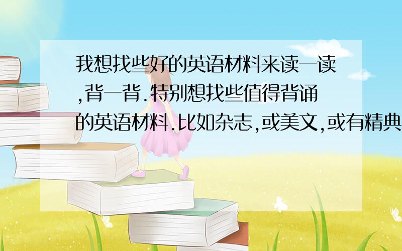 我想找些好的英语材料来读一读,背一背.特别想找些值得背诵的英语材料.比如杂志,或美文,或有精典台词的剧本、电影等等.其它,当然,多多益善.希望对自己的口语有帮助,也能通过英语学到一