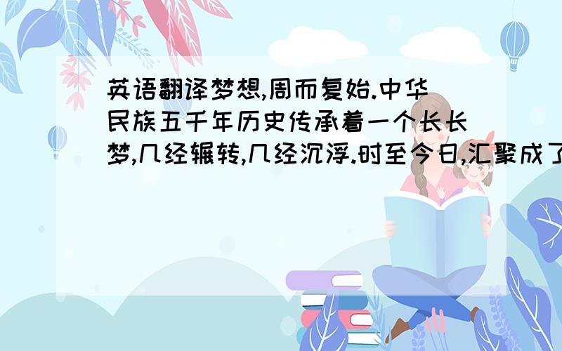 英语翻译梦想,周而复始.中华民族五千年历史传承着一个长长梦,几经辗转,几经沉浮.时至今日,汇聚成了一个梦,中国梦.在这个知识改变命运的时代,在父母双亲投注无限希望目光注视下.我,一