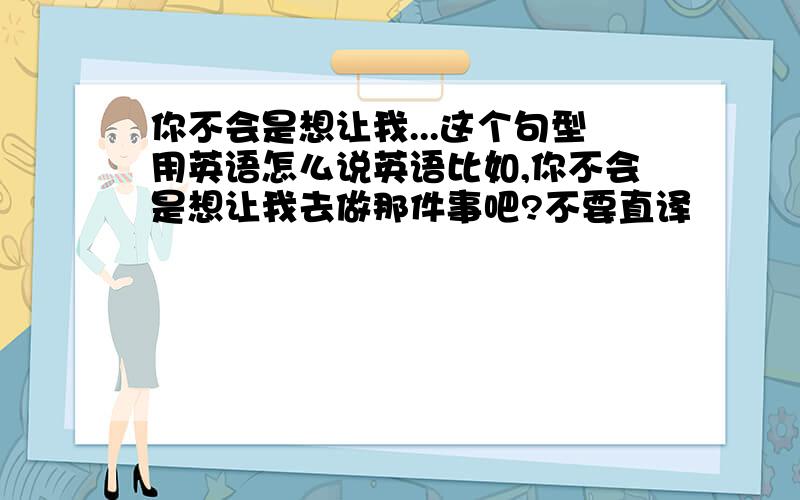 你不会是想让我...这个句型用英语怎么说英语比如,你不会是想让我去做那件事吧?不要直译