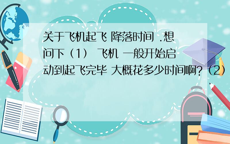 关于飞机起飞 降落时间 .想问下（1） 飞机 一般开始启动到起飞完毕 大概花多少时间啊?（2）开始降落 到降落完毕 话多少时间啊.（3）一般飞机场飞机多少时间起飞一次哇,或 1小时起飞多少