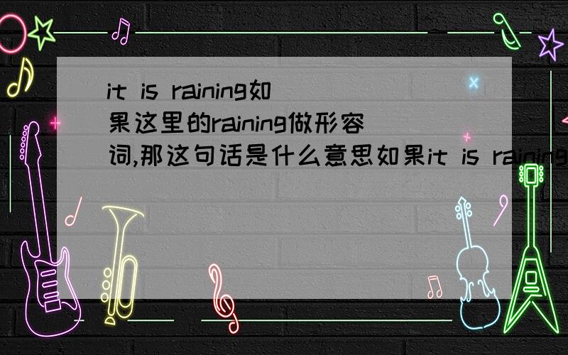 it is raining如果这里的raining做形容词,那这句话是什么意思如果it is raining是现在进行时的时态,那么这句话可以翻译成天正在下雨,那么如果这里的raining是形容词的意思,那这句话怎么翻译呢?可