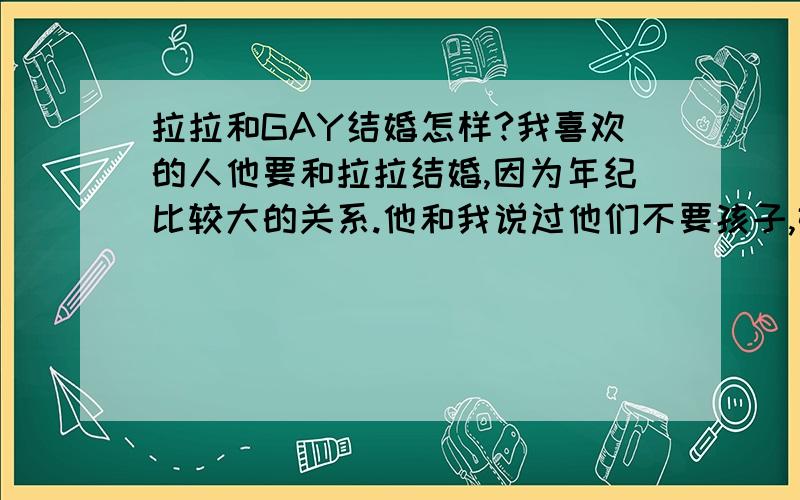 拉拉和GAY结婚怎样?我喜欢的人他要和拉拉结婚,因为年纪比较大的关系.他和我说过他们不要孩子,婚后各自过各自的,互不相干,最多能发展成兄妹关系,有必要时候假装下.绝对不会有性关系.他