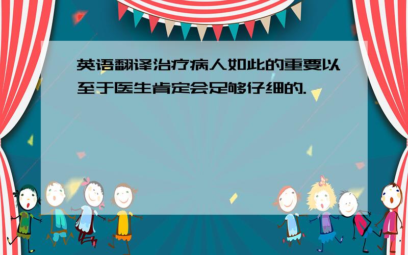 英语翻译治疗病人如此的重要以至于医生肯定会足够仔细的.