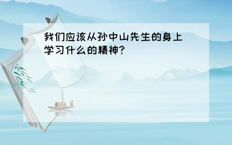 我们应该从孙中山先生的身上 学习什么的精神?