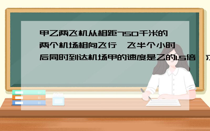 甲乙两飞机从相距750千米的两个机场相向飞行,飞半个小时后同时到达机场甲的速度是乙的1.5倍,求甲的速度.