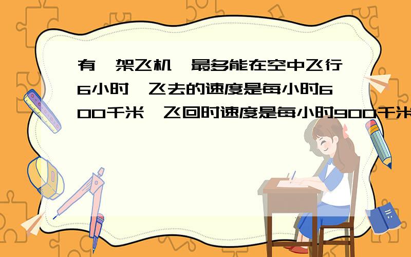 有一架飞机,最多能在空中飞行6小时,飞去的速度是每小时600千米,飞回时速度是每小时900千米,飞机最多能飞多少千米的路程,就必须返回?用正反比做，必须！