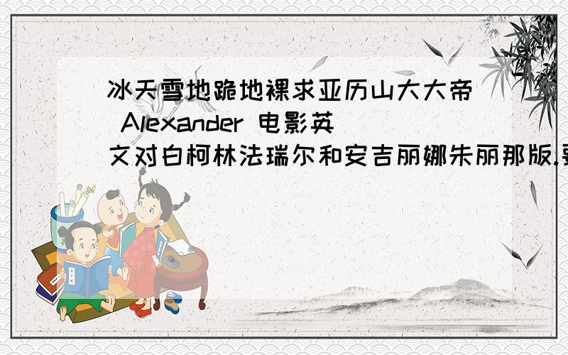 冰天雪地跪地裸求亚历山大大帝 Alexander 电影英文对白柯林法瑞尔和安吉丽娜朱丽那版.要英文原版对白.请有的同志帮忙下.我都裸跪了,大雪天的.冻死之前希望可以看到.(ㅠㅠ) 没有全