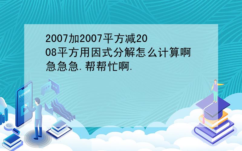 2007加2007平方减2008平方用因式分解怎么计算啊急急急.帮帮忙啊.