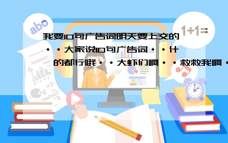 我要10句广告词明天要上交的··大家说10句广告词··什麽的都行哦··大虾们啊··救救我啊···10句就OK··