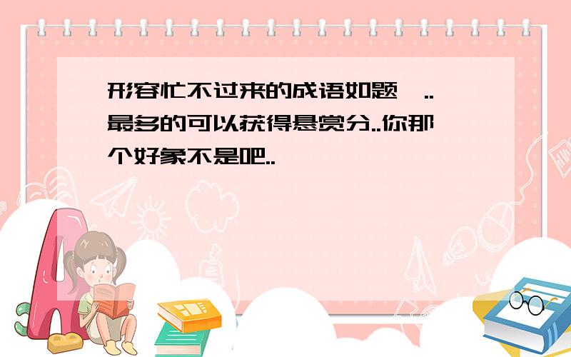 形容忙不过来的成语如题咯..最多的可以获得悬赏分..你那个好象不是吧..