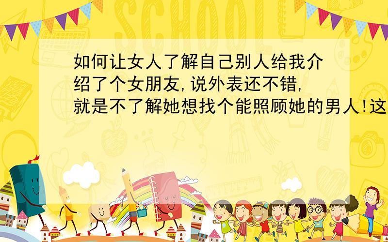 如何让女人了解自己别人给我介绍了个女朋友,说外表还不错,就是不了解她想找个能照顾她的男人!这个男的也确实是很有男子汉的气概!比较大男子主义的!请问：如何让这个女人真正的读懂