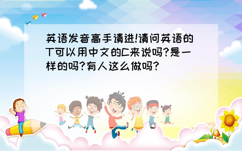 英语发音高手请进!请问英语的T可以用中文的C来说吗?是一样的吗?有人这么做吗?