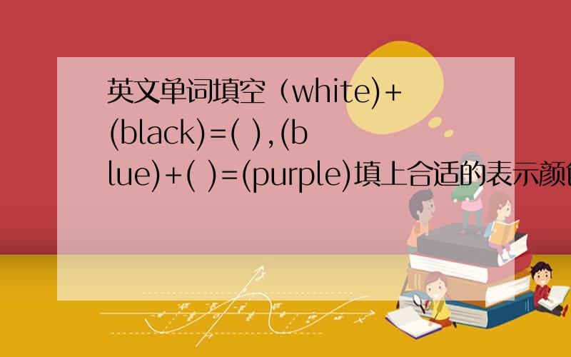 英文单词填空（white)+(black)=( ),(blue)+( )=(purple)填上合适的表示颜色的英文单词.例：（blue)+(yellow)=(green)