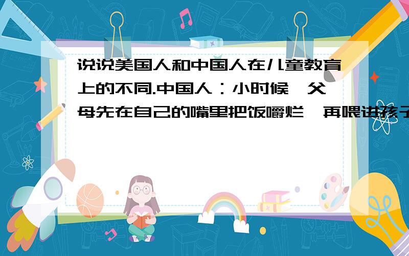 说说美国人和中国人在儿童教育上的不同.中国人：小时候,父母先在自己的嘴里把饭嚼烂,再喂进孩子嘴里.稍大后,就一勺子一勺子的喂,一筷子一筷子的喂.经常看到祖母端着碗追着孙子喂饭的