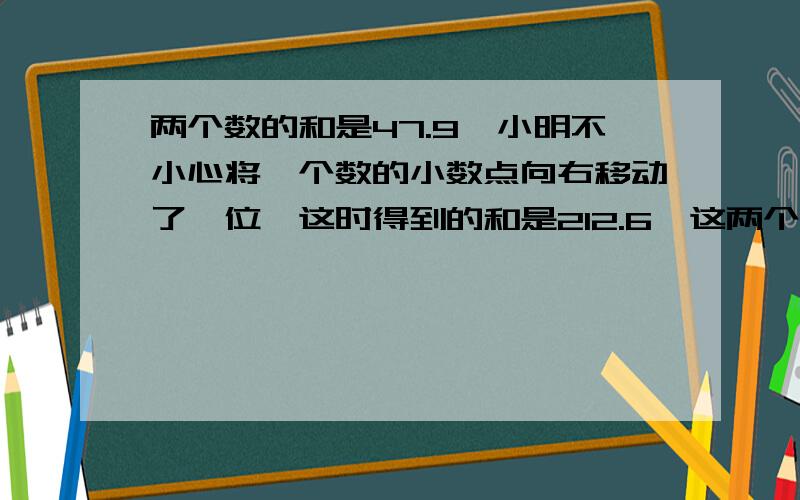 两个数的和是47.9,小明不小心将一个数的小数点向右移动了一位,这时得到的和是212.6,这两个数原来各是几